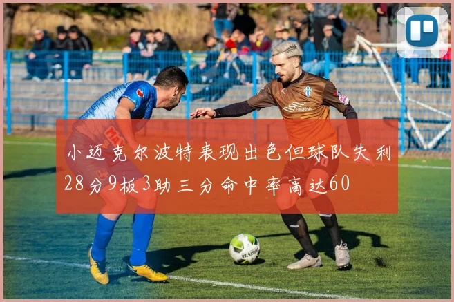 小迈克尔波特表现出色但球队失利28分9板3助三分命中率高达60