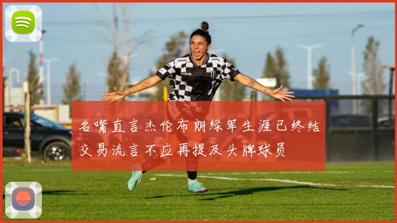 名嘴直言杰伦布朗绿军生涯已终结交易流言不应再提及头牌球员