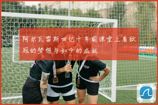 阿尔瓦雷斯回忆十年前课堂上看欧冠的梦想与如今的成就