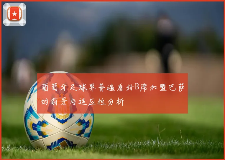 葡萄牙足球界普遍看好B席加盟巴萨的前景与适应性分析