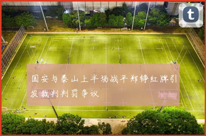 国安与泰山上半场战平郑铮红牌引发裁判判罚争议