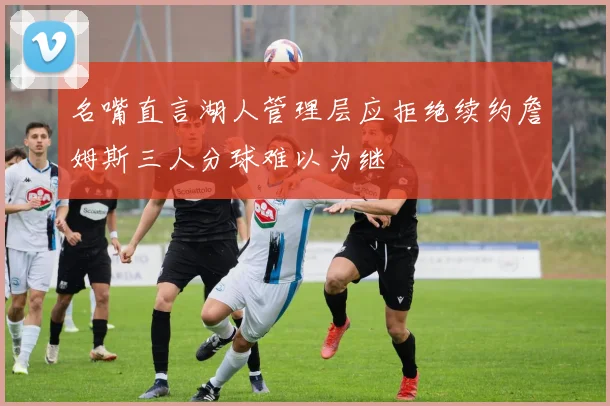 名嘴直言湖人管理层应拒绝续约詹姆斯三人分球难以为继