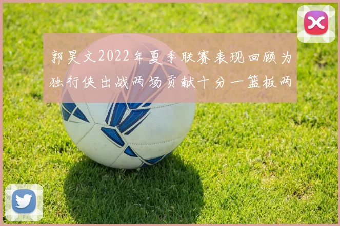 郭昊文2022年夏季联赛表现回顾为独行侠出战两场贡献十分一篮板两助攻