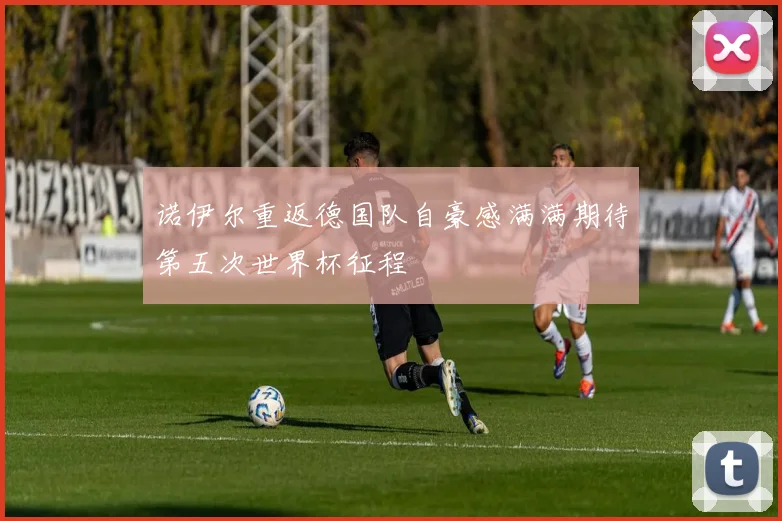 诺伊尔重返德国队自豪感满满期待第五次世界杯征程
