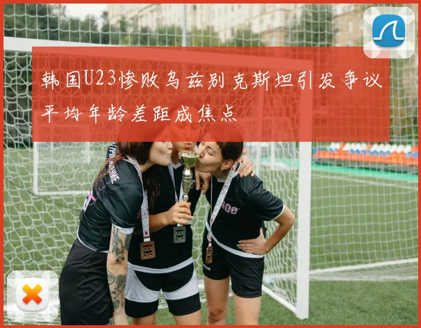 韩国U23惨败乌兹别克斯坦引发争议平均年龄差距成焦点