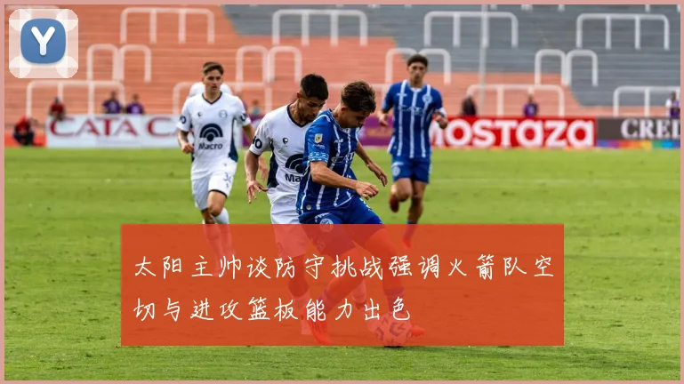 太阳主帅谈防守挑战强调火箭队空切与进攻篮板能力出色