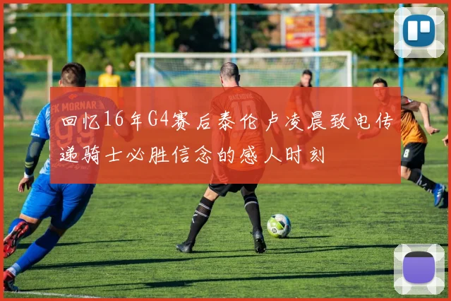 回忆16年G4赛后泰伦卢凌晨致电传递骑士必胜信念的感人时刻