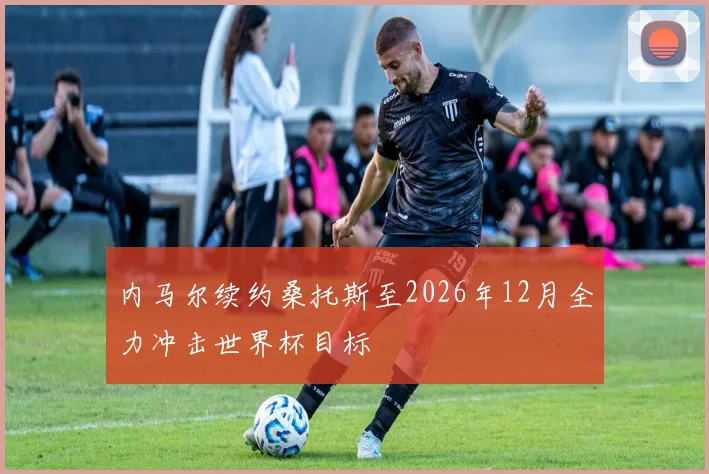内马尔续约桑托斯至2026年12月全力冲击世界杯目标