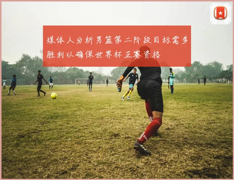 媒体人分析男篮第二阶段目标需多胜利以确保世界杯正赛资格