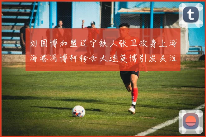 刘国博加盟辽宁铁人张卫投身上海海港冯博轩转会大连英博引发关注