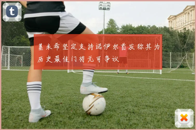基米希坚定支持诺伊尔首发称其为历史最佳门将无可争议