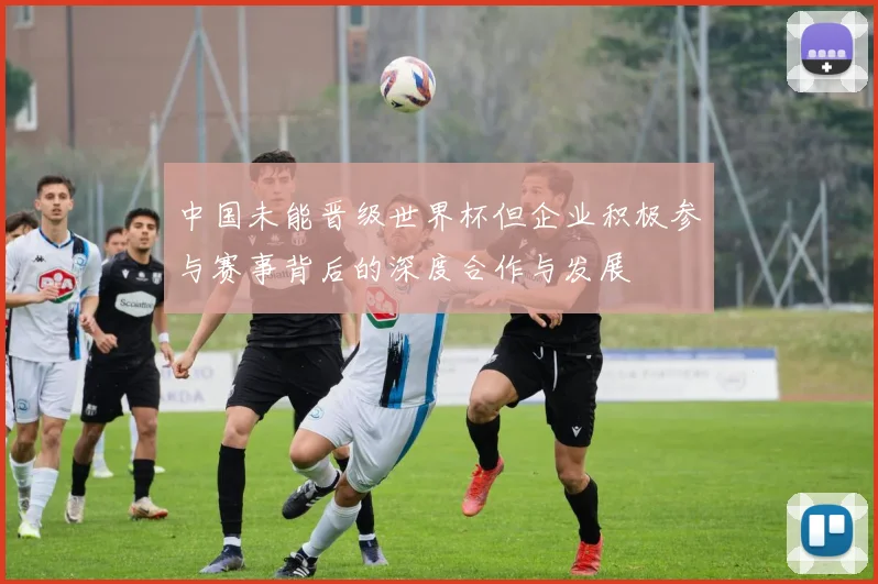 中国未能晋级世界杯但企业积极参与赛事背后的深度合作与发展
