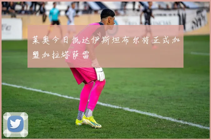 莱奥今日抵达伊斯坦布尔将正式加盟加拉塔萨雷