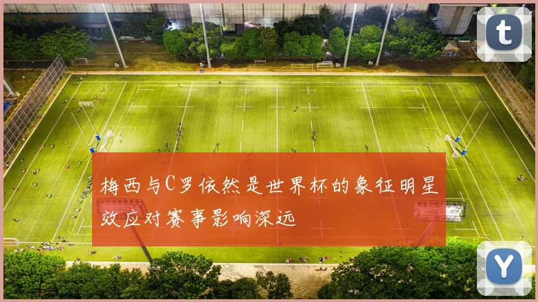 梅西与C罗依然是世界杯的象征明星效应对赛事影响深远