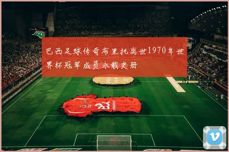 巴西足球传奇布里托离世1970年世界杯冠军成员永载史册