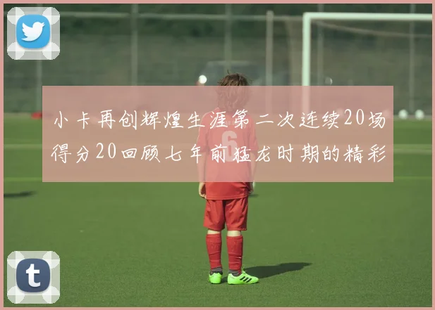 小卡再创辉煌生涯第二次连续20场得分20回顾七年前猛龙时期的精彩表现