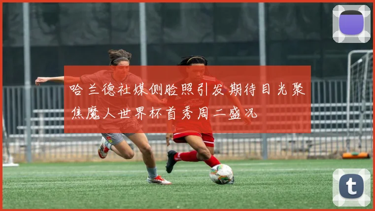 哈兰德社媒侧脸照引发期待目光聚焦魔人世界杯首秀周二盛况